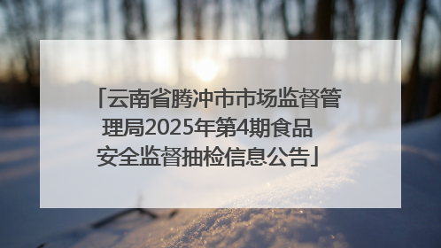 云南省腾冲市市场监督管理局2025年第4期食品安全监督抽检信息公告