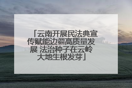 云南开展民法典宣传赋能边疆高质量发展 法治种子在云岭大地生根发芽