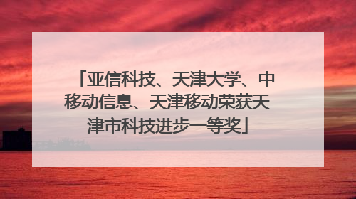 亚信科技、天津大学、中移动信息、天津移动荣获天津市科技进步一等奖