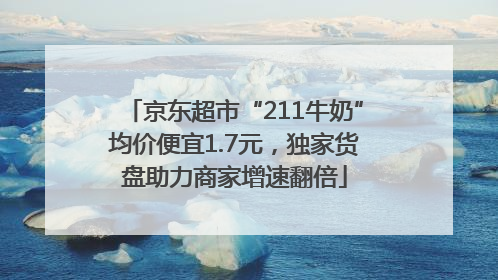 京东超市“211牛奶”均价便宜1.7元，独家货盘助力商家增速翻倍