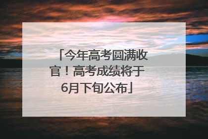 今年高考圆满收官！高考成绩将于6月下旬公布