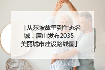 从东坡故里到生态名城：眉山发布2035美丽城市建设路线图