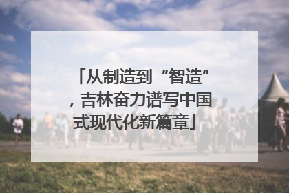 从制造到“智造”，吉林奋力谱写中国式现代化新篇章