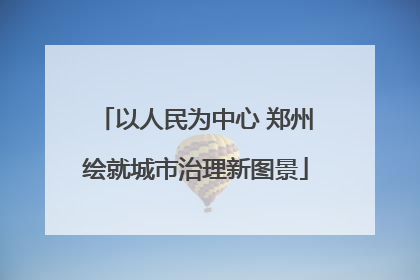 以人民为中心 郑州绘就城市治理新图景