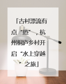 古村漂流有点“热”，杭州桐庐乡村开启“水上穿越”之旅