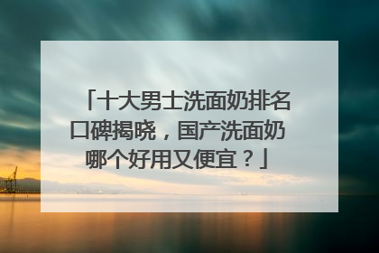 十大男士洗面奶排名口碑揭晓，国产洗面奶哪个好用又便宜？