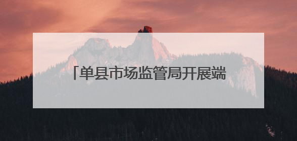单县市场监管局开展端午节食品安全专项检查，护市民“粽”情佳节