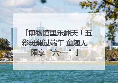 博物馆里乐翻天！五彩斑斓过端午 童趣无限享“六·一”