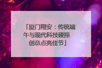 厦门翔安：传统端午与现代科技碰撞 创意点亮佳节