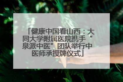 健康中国看山西：大同大学附属医院携手“泉派中医”团队举行中医师承授牌仪式