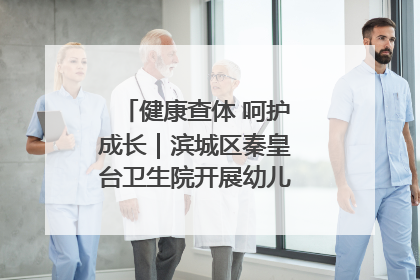 健康查体 呵护成长｜滨城区秦皇台卫生院开展幼儿园儿童健康体检