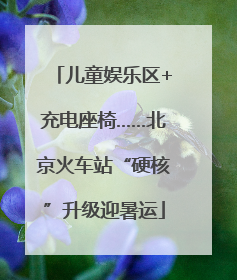 儿童娱乐区+充电座椅……北京火车站“硬核”升级迎暑运
