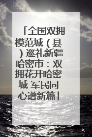 全国双拥模范城（县）巡礼新疆哈密市：双拥花开哈密城 军民同心谱新篇