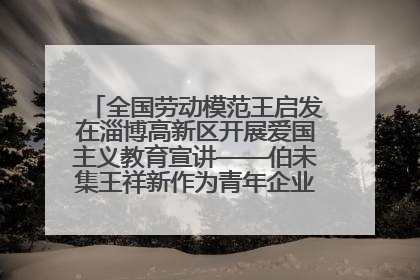 全国劳动模范王启发在淄博高新区开展爱国主义教育宣讲——伯未集王祥新作为青年企业家代表作主题演讲