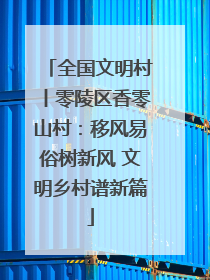 全国文明村丨零陵区香零山村：移风易俗树新风 文明乡村谱新篇