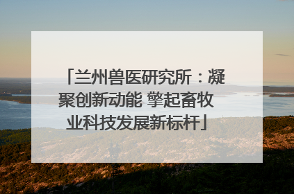 兰州兽医研究所：凝聚创新动能 擎起畜牧业科技发展新标杆