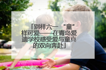 别样六一 “童”样可爱——在青岛爱迪学校感受爱与童真的双向奔赴