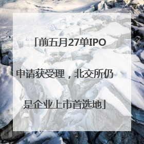前五月27单IPO申请获受理，北交所仍是企业上市首选地