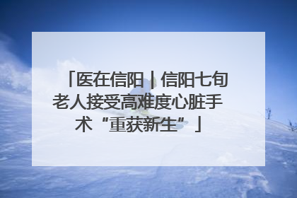 医在信阳｜信阳七旬老人接受高难度心脏手术“重获新生”