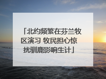 北约频繁在芬兰牧区演习 牧民担心惊扰驯鹿影响生计