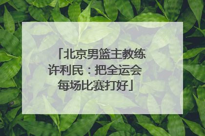 北京男篮主教练许利民：把全运会每场比赛打好