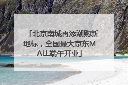 北京南城再添潮购新地标，全国最大京东MALL端午开业