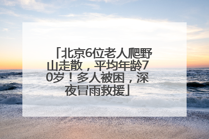 北京6位老人爬野山走散，平均年龄70岁！多人被困，深夜冒雨救援