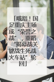 哦豁！国足重庆主场成“荣誉之战”，重蹈“揭幕战关键战生死战火车站”轮回
