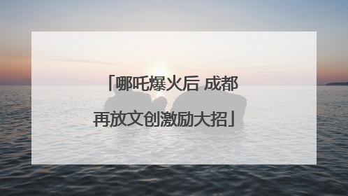 哪吒爆火后 成都再放文创激励大招