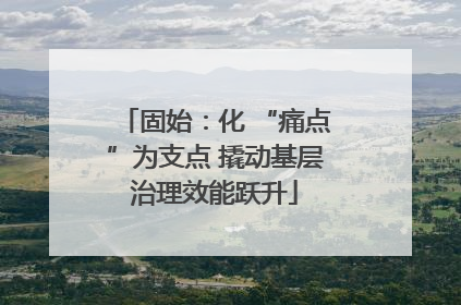 固始：化 “痛点”为支点 撬动基层治理效能跃升
