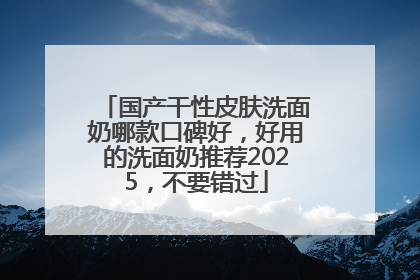 国产干性皮肤洗面奶哪款口碑好，好用的洗面奶推荐2025，不要错过