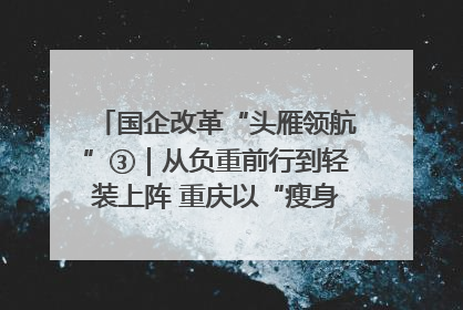 国企改革“头雁领航”③｜从负重前行到轻装上阵 重庆以“瘦身”谋“健体”