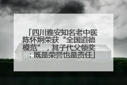四川雅安知名老中医陈怀炯荣获“全国道德模范”，其子代父领奖：既是荣誉也是责任