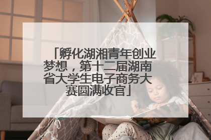 孵化湖湘青年创业梦想，第十二届湖南省大学生电子商务大赛圆满收官
