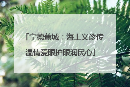 宁德蕉城：海上义诊传温情爱眼护眼润民心