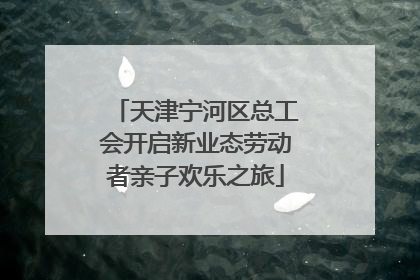 天津宁河区总工会开启新业态劳动者亲子欢乐之旅