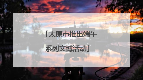 太原市推出端午系列文博活动
