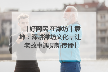 好网民·在潍坊｜袁坤：深耕潍坊文化，让老故事遇见新传播