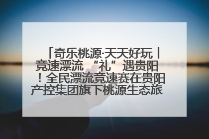 奇乐桃源·天天好玩丨竞速漂流 “礼”遇贵阳！全民漂流竞速赛在贵阳产控集团旗下桃源生态旅游度假区举行