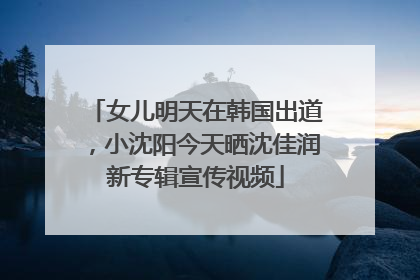 女儿明天在韩国出道，小沈阳今天晒沈佳润新专辑宣传视频