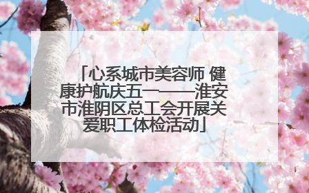 心系城市美容师 健康护航庆五一——淮安市淮阴区总工会开展关爱职工体检活动