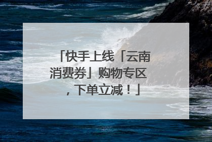 快手上线「云南消费券」购物专区，下单立减！