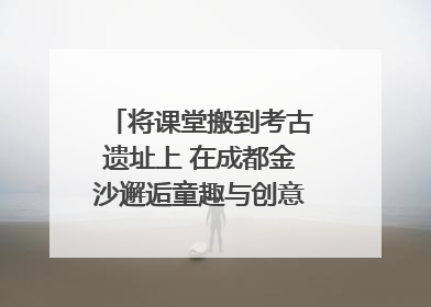 将课堂搬到考古遗址上 在成都金沙邂逅童趣与创意的青铜文化盛宴｜文化中国行