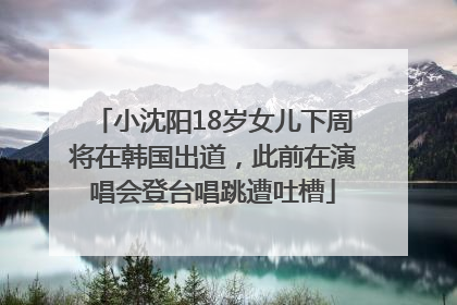 小沈阳18岁女儿下周将在韩国出道，此前在演唱会登台唱跳遭吐槽