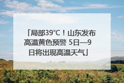 局部39℃！山东发布高温黄色预警 5日—9日将出现高温天气