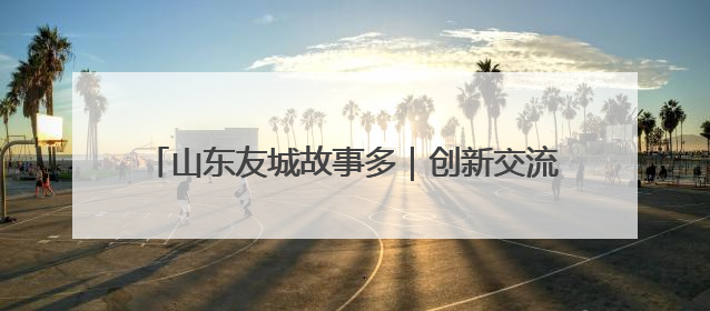 山东友城故事多｜创新交流方式 深化多元合作 聊城加速构建全球友城新格局