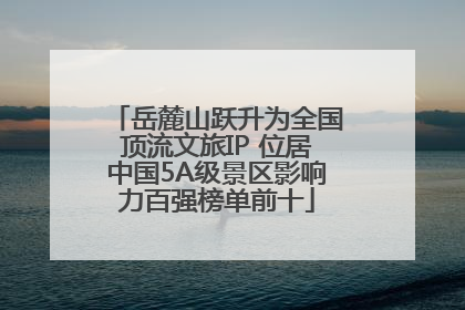 岳麓山跃升为全国顶流文旅IP 位居中国5A级景区影响力百强榜单前十