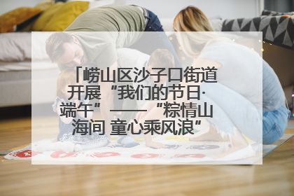 崂山区沙子口街道开展“我们的节日·端午”——“粽情山海间 童心乘风浪”文明实践活动