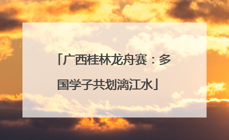 广西桂林龙舟赛：多国学子共划漓江水