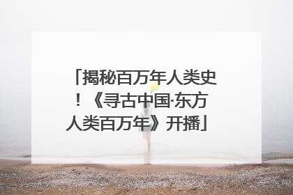 揭秘百万年人类史！《寻古中国·东方人类百万年》开播